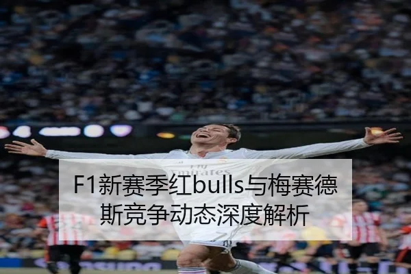F1新赛季红bulls与梅赛德斯竞争动态深度解析